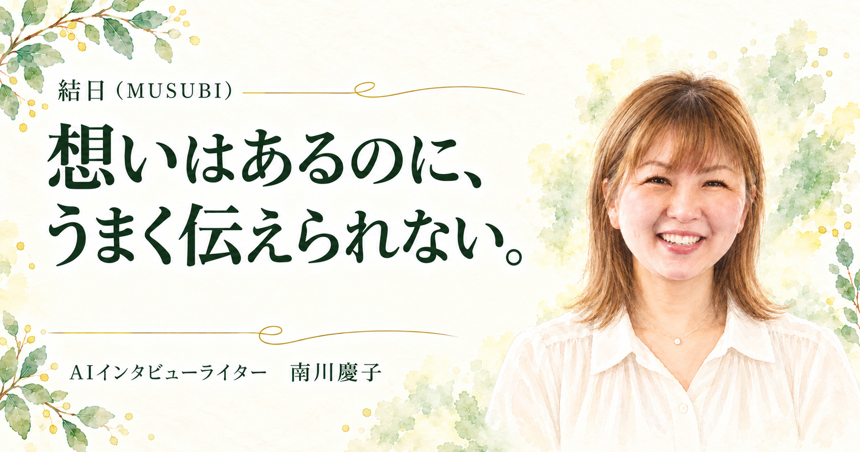 結日（MUSUBI）。想いはあるのに、うまく伝えられない。AIインタビューライター 南川慶子。白いブラウス、ストレートヘアで正面に微笑む人物画と植物が一体になった水彩デザイン。
